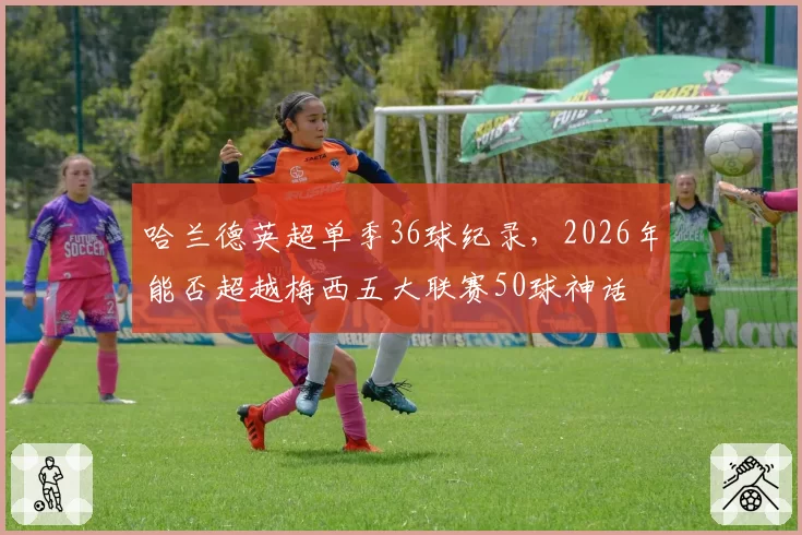 哈兰德英超单季36球纪录，2026年能否超越梅西五大联赛50球神话