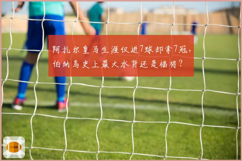 阿扎尔皇马生涯仅进7球却拿7冠，伯纳乌史上最大水货还是福将？