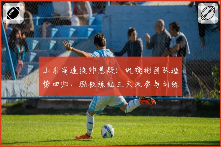山东高速换帅悬疑:巩晓彬团队造势回归,现教练组三天未参与训练