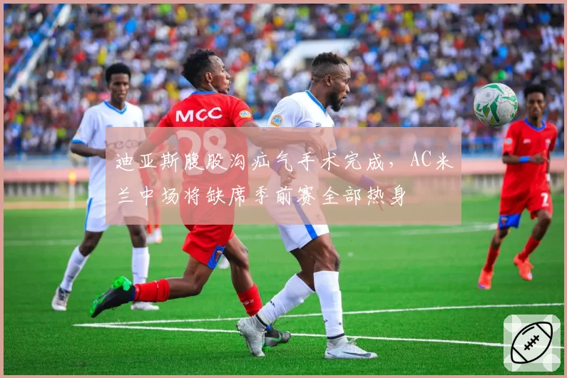 迪亚斯腹股沟疝气手术完成，AC米兰中场将缺席季前赛全部热身