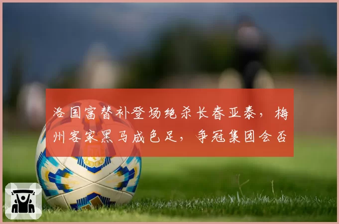 洛国富替补登场绝杀长春亚泰，梅州客家黑马成色足，争冠集团会否洗牌？