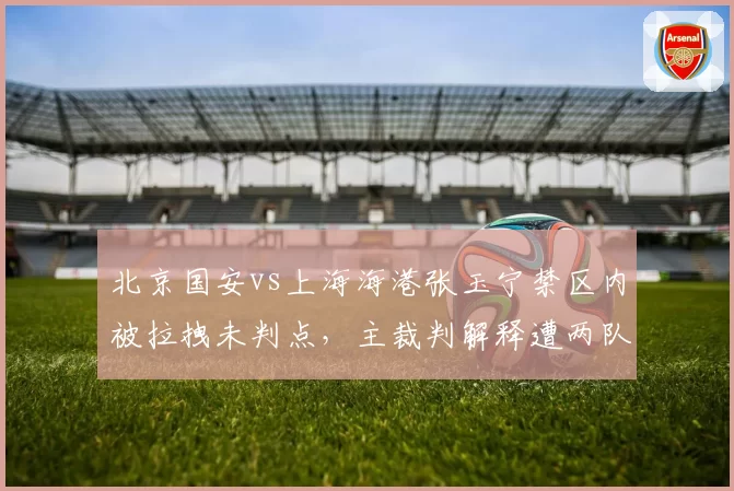 北京国安vs上海海港张玉宁禁区内被拉拽未判点，主裁判解释遭两队集体质疑