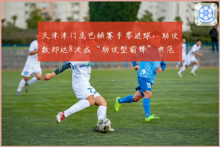 天津津门虎巴顿赛季零进球，助攻数却达8次成“助攻型前锋”典范