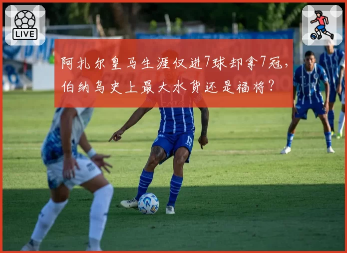阿扎尔皇马生涯仅进7球却拿7冠，伯纳乌史上最大水货还是福将？