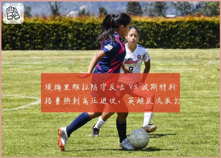 埃梅里维拉防守反击 vs 波斯特科格鲁热刺高压进攻，英超反流派打法相克分析