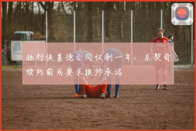 独行侠基德合同仅剩一年,东契奇续约前或要求换帅承诺