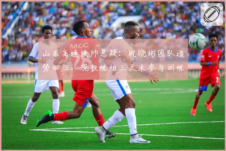 山东高速换帅悬疑:巩晓彬团队造势回归,现教练组三天未参与训练
