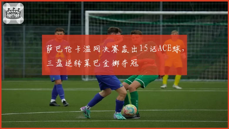 萨巴伦卡温网决赛轰出15记ACE球，三盘逆转莱巴金娜夺冠