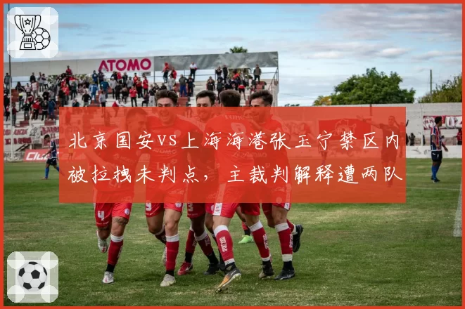 北京国安vs上海海港张玉宁禁区内被拉拽未判点，主裁判解释遭两队集体质疑