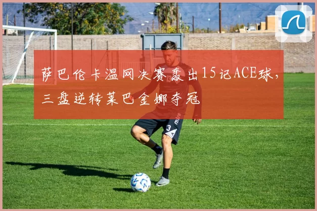 萨巴伦卡温网决赛轰出15记ACE球，三盘逆转莱巴金娜夺冠