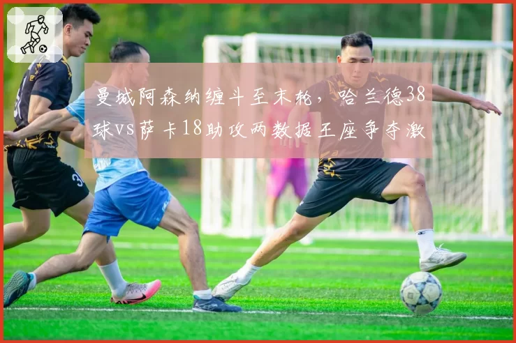 曼城阿森纳缠斗至末轮，哈兰德38球vs萨卡18助攻两数据王座争夺激烈