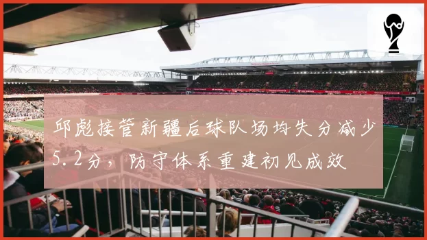 邱彪接管新疆后球队场均失分减少5.2分，防守体系重建初见成效
