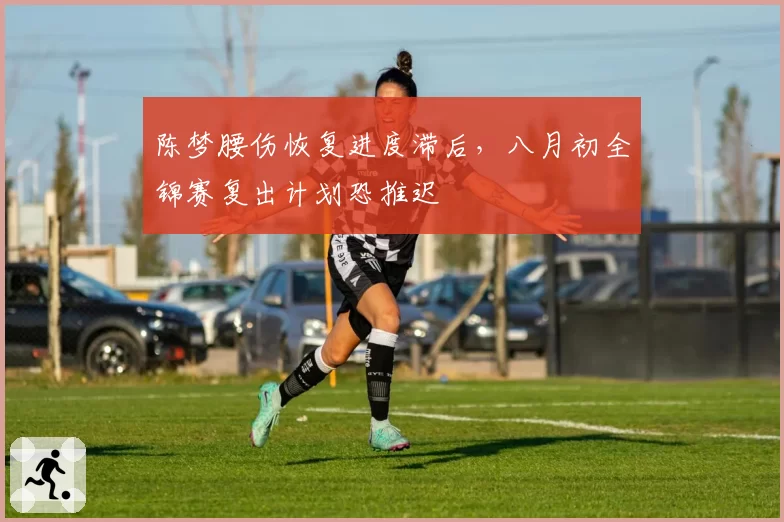 陈梦腰伤恢复进度滞后，八月初全锦赛复出计划恐推迟