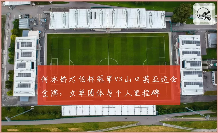 何冰娇尤伯杯冠军vs山口茜亚运会金牌,女单团体与个人里程碑