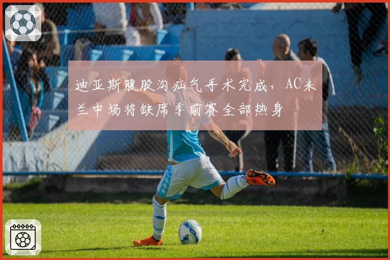 迪亚斯腹股沟疝气手术完成，AC米兰中场将缺席季前赛全部热身