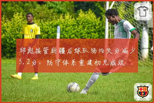 邱彪接管新疆后球队场均失分减少5.2分，防守体系重建初见成效