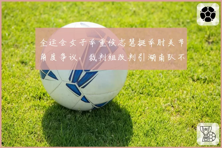 全运会女子举重侯志慧挺举肘关节角度争议，裁判组改判引湖南队不满