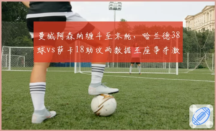 曼城阿森纳缠斗至末轮,哈兰德38球vs萨卡18助攻两数据王座争夺激烈