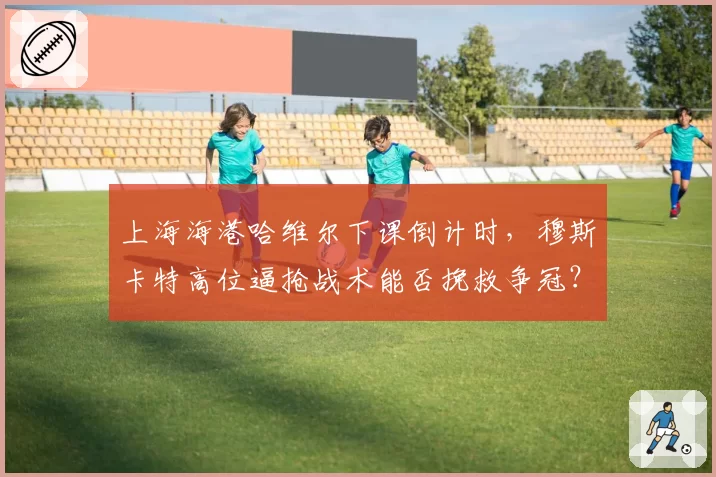 上海海港哈维尔下课倒计时，穆斯卡特高位逼抢战术能否挽救争冠？