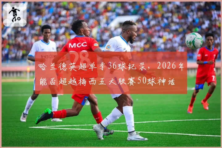 哈兰德英超单季36球纪录，2026年能否超越梅西五大联赛50球神话
