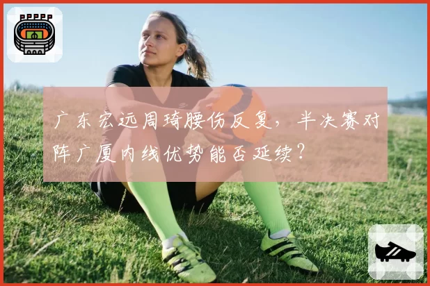 广东宏远周琦腰伤反复，半决赛对阵广厦内线优势能否延续？