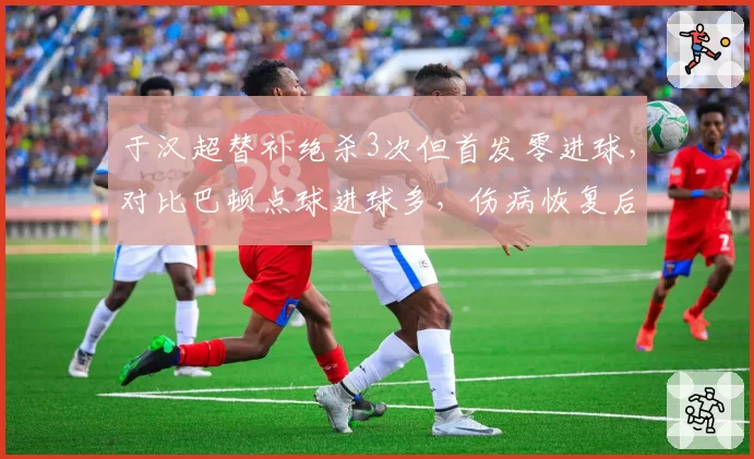 于汉超替补绝杀3次但首发零进球,对比巴顿点球进球多,伤病恢复后角色定位对比