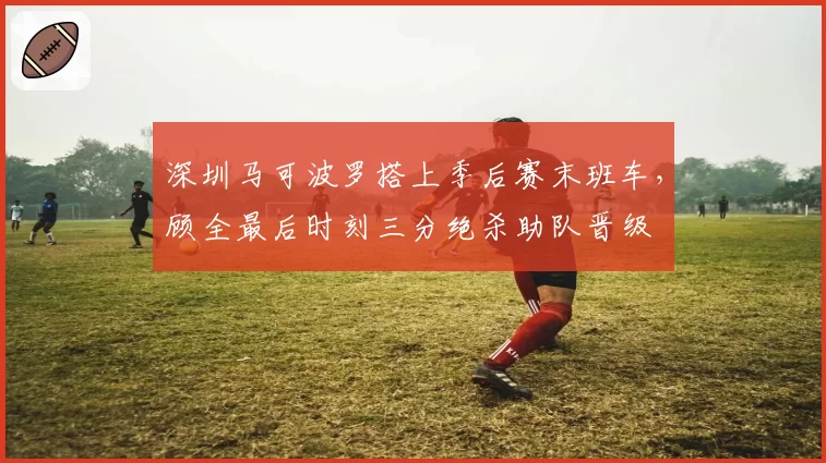 深圳马可波罗搭上季后赛末班车，顾全最后时刻三分绝杀助队晋级