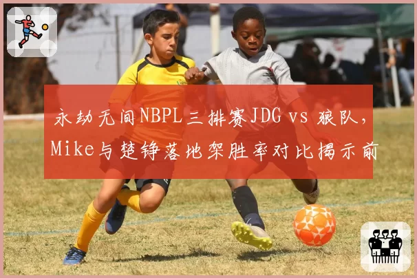 永劫无间NBPL三排赛JDG vs 狼队，Mike与楚铮落地架胜率对比揭示前期战术分歧