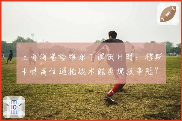 上海海港哈维尔下课倒计时，穆斯卡特高位逼抢战术能否挽救争冠？