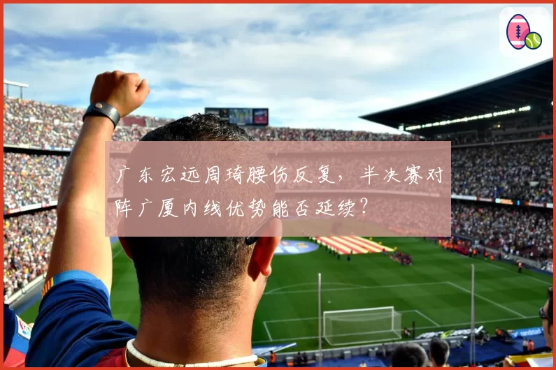 广东宏远周琦腰伤反复，半决赛对阵广厦内线优势能否延续？