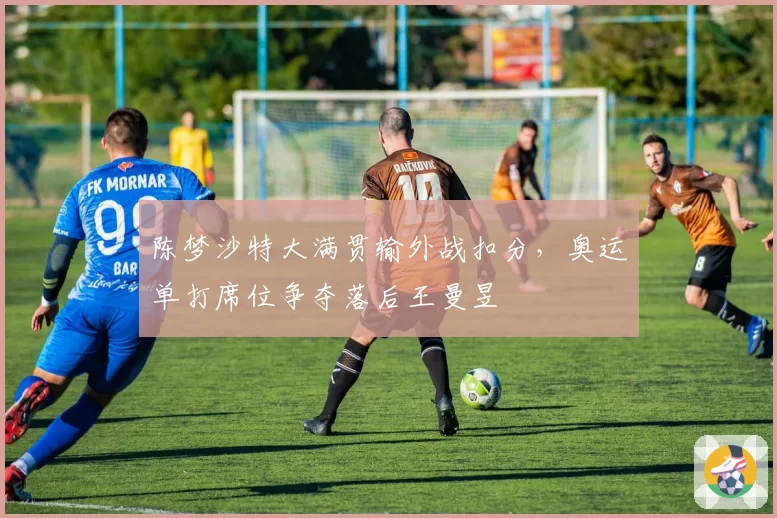 陈梦沙特大满贯输外战扣分，奥运单打席位争夺落后王曼昱