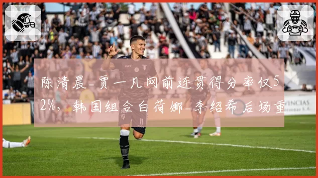 陈清晨_贾一凡网前连贯得分率仅52%,韩国组合白荷娜_李绍希后场重杀更高效?