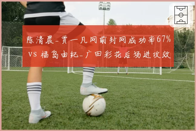 陈清晨_贾一凡网前封网成功率67% vs 福岛由纪_广田彩花后场进攻效率58%，女双攻防对决白热化